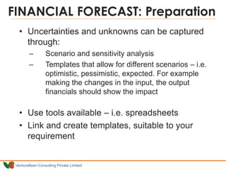 VentureBean Consulting Private Limited
FINANCIAL FORECAST: Preparation
• Uncertainties and unknowns can be captured
through:
– Scenario and sensitivity analysis
– Templates that allow for different scenarios – i.e.
optimistic, pessimistic, expected. For example
making the changes in the input, the output
financials should show the impact
• Use tools available – i.e. spreadsheets
• Link and create templates, suitable to your
requirement
 