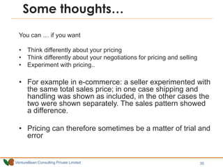 VentureBean Consulting Private Limited 35
Some thoughts…
You can … if you want
• Think differently about your pricing
• Think differently about your negotiations for pricing and selling
• Experiment with pricing..
• For example in e-commerce: a seller experimented with
the same total sales price; in one case shipping and
handling was shown as included, in the other cases the
two were shown separately. The sales pattern showed
a difference.
• Pricing can therefore sometimes be a matter of trial and
error
 