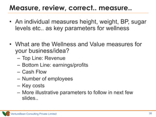 VentureBean Consulting Private Limited
Measure, review, correct.. measure..
• An individual measures height, weight, BP, sugar
levels etc.. as key parameters for wellness
• What are the Wellness and Value measures for
your business/idea?
– Top Line: Revenue
– Bottom Line: earnings/profits
– Cash Flow
– Number of employees
– Key costs
– More illustrative parameters to follow in next few
slides..
38
 