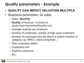VentureBean Consulting Private Limited
Quality parameters - Example
• QUALITY CAN IMPACT VALUATION MULTIPLE
• Illustrative parameters, for sales
– Sales Quantity
– Quality of revenue - in terms of
product/service/vertical/location etc.
– Average revenue per employee
– Number of customers, number of high value customers
– Number of customers who are above a certain revenue or
category, eg. MNC’s, listed companies ..
– New customers added
– Customers lost
– Pipeline customers
– Etc.
39
 