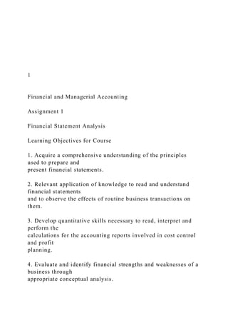 1
Financial and Managerial Accounting
Assignment 1
Financial Statement Analysis
Learning Objectives for Course
1. Acquire a comprehensive understanding of the principles
used to prepare and
present financial statements.
2. Relevant application of knowledge to read and understand
financial statements
and to observe the effects of routine business transactions on
them.
3. Develop quantitative skills necessary to read, interpret and
perform the
calculations for the accounting reports involved in cost control
and profit
planning.
4. Evaluate and identify financial strengths and weaknesses of a
business through
appropriate conceptual analysis.
 