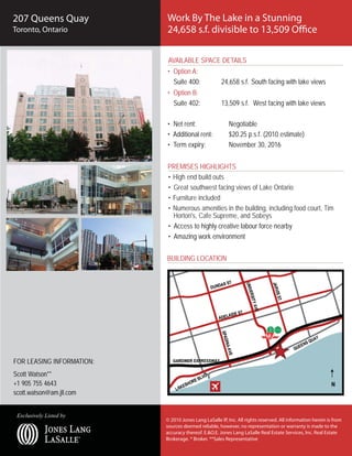 207 Queens Quay            Work By The Lake in a Stunning
Toronto, Ontario           24,658 s.f. divisible to 13,509 Office

                            AVAILABLE SPACE DETAILS
                           • Option A:
                             Suite 400:               24,658 s.f. South facing with lake views
                           • Option B:
                             Suite 402:               13,509 s.f. West facing with lake views

                           • Net rent:                   Negotiable
                           • Additional rent:            $20.25 p.s.f. (2010 estimate)
                           • Term expiry:                November 30, 2016


                           PREMISES HIGHLIGHTS
                           • High end build outs
                           • Great southwest facing views of Lake Ontario
                           • Furniture included
                           • Numerous amenities in the building, including food court, Tim
                             Horton's, Cafe Supreme, and Sobeys
                           • Access to highly creative labour force nearby
                           • Amazing work environment


                           BUILDING LOCATION




FOR LEASING INFORMATION:
Scott Watson**
+1 905 755 4643
scott.watson@am.jll.com


 Exclusively Listed by
                           © 2010 Jones Lang LaSalle IP, Inc. All rights reserved. All information herein is from
                           sources deemed reliable, however, no representation or warranty is made to the
                           accuracy thereof. E.&O.E. Jones Lang LaSalle Real Estate Services, Inc. Real Estate
                           Brokerage. * Broker. **Sales Representative
 