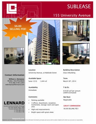 SUBLEASE
                                                                                                           155 University Avenue


                  $6.00
               SELLING FEE!




                                                       Location                                                                 Building Description
                                                       University Avenue, at Adelaide Street                                    Class B Building
     Contact Information

          William J. Dempsey                           Available Space                                                          Term
        Broker, Vice President                         Suite 1210:             1,444 rsf                                        March 30th, 2014
          416.366.3183 x263
      wdempsey@lennard.com
                                                       Availability                                                             T & O’s
                                                       Immediate                                                                $19.92 psf per annum
                                                                                                                                (2009 estimated)

                                                       Comments                                                                  Net Rent

                                                             Parking available                                                   Negotiable
                                                             3 offices, boardroom, reception,
                                                             kitchenette, storage room and open
  Lennard Commercial Realty, Brokerage                                                                                           GREAT COMMISSION!
           150 York Street Suite 1900
                                                             area
            Toronto Ontario M5H 3S5                                                                                              $6.00 SELLING FEE !
                                                             High end improvements
                    T: 416.366.3183
                    F: 416.366.3186                          Bright space with great views



                     lennard.com
Statements and information contained are based on the information furnished by principals and sources which we deem reliable but for which we can assume no responsibility
 