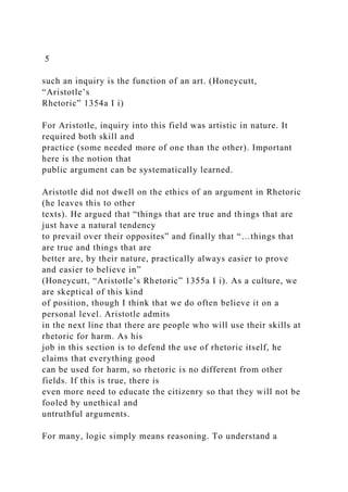 5
such an inquiry is the function of an art. (Honeycutt,
“Aristotle’s
Rhetoric” 1354a I i)
For Aristotle, inquiry into this field was artistic in nature. It
required both skill and
practice (some needed more of one than the other). Important
here is the notion that
public argument can be systematically learned.
Aristotle did not dwell on the ethics of an argument in Rhetoric
(he leaves this to other
texts). He argued that “things that are true and things that are
just have a natural tendency
to prevail over their opposites” and finally that “…things that
are true and things that are
better are, by their nature, practically always easier to prove
and easier to believe in”
(Honeycutt, “Aristotle’s Rhetoric” 1355a I i). As a culture, we
are skeptical of this kind
of position, though I think that we do often believe it on a
personal level. Aristotle admits
in the next line that there are people who will use their skills at
rhetoric for harm. As his
job in this section is to defend the use of rhetoric itself, he
claims that everything good
can be used for harm, so rhetoric is no different from other
fields. If this is true, there is
even more need to educate the citizenry so that they will not be
fooled by unethical and
untruthful arguments.
For many, logic simply means reasoning. To understand a
 