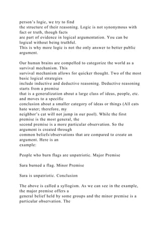 person’s logic, we try to find
the structure of their reasoning. Logic is not synonymous with
fact or truth, though facts
are part of evidence in logical argumentation. You can be
logical without being truthful.
This is why more logic is not the only answer to better public
argument.
Our human brains are compelled to categorize the world as a
survival mechanism. This
survival mechanism allows for quicker thought. Two of the most
basic logical strategies
include inductive and deductive reasoning. Deductive reasoning
starts from a premise
that is a generalization about a large class of ideas, people, etc.
and moves to a specific
conclusion about a smaller category of ideas or things (All cats
hate water; therefore, my
neighbor’s cat will not jump in our pool). While the first
premise is the most general, the
second premise is a more particular observation. So the
argument is created through
common beliefs/observations that are compared to create an
argument. Here is an
example:
People who burn flags are unpatriotic. Major Premise
Sara burned a flag. Minor Premise
Sara is unpatriotic. Conclusion
The above is called a syllogism. As we can see in the example,
the major premise offers a
general belief held by some groups and the minor premise is a
particular observation. The
 