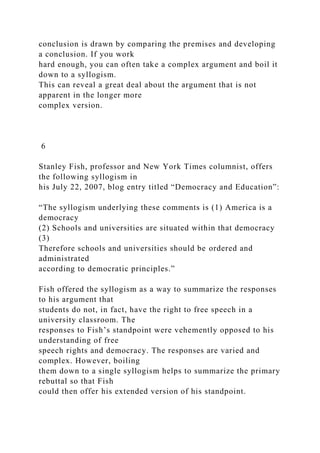 conclusion is drawn by comparing the premises and developing
a conclusion. If you work
hard enough, you can often take a complex argument and boil it
down to a syllogism.
This can reveal a great deal about the argument that is not
apparent in the longer more
complex version.
6
Stanley Fish, professor and New York Times columnist, offers
the following syllogism in
his July 22, 2007, blog entry titled “Democracy and Education”:
“The syllogism underlying these comments is (1) America is a
democracy
(2) Schools and universities are situated within that democracy
(3)
Therefore schools and universities should be ordered and
administrated
according to democratic principles.”
Fish offered the syllogism as a way to summarize the responses
to his argument that
students do not, in fact, have the right to free speech in a
university classroom. The
responses to Fish’s standpoint were vehemently opposed to his
understanding of free
speech rights and democracy. The responses are varied and
complex. However, boiling
them down to a single syllogism helps to summarize the primary
rebuttal so that Fish
could then offer his extended version of his standpoint.
 