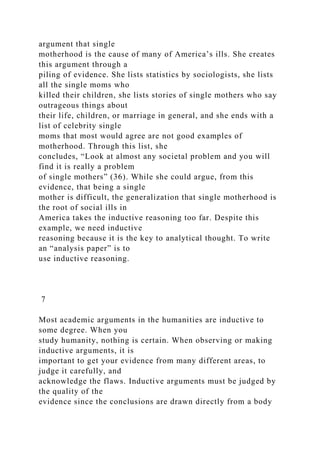 argument that single
motherhood is the cause of many of America’s ills. She creates
this argument through a
piling of evidence. She lists statistics by sociologists, she lists
all the single moms who
killed their children, she lists stories of single mothers who say
outrageous things about
their life, children, or marriage in general, and she ends with a
list of celebrity single
moms that most would agree are not good examples of
motherhood. Through this list, she
concludes, “Look at almost any societal problem and you will
find it is really a problem
of single mothers” (36). While she could argue, from this
evidence, that being a single
mother is difficult, the generalization that single motherhood is
the root of social ills in
America takes the inductive reasoning too far. Despite this
example, we need inductive
reasoning because it is the key to analytical thought. To write
an “analysis paper” is to
use inductive reasoning.
7
Most academic arguments in the humanities are inductive to
some degree. When you
study humanity, nothing is certain. When observing or making
inductive arguments, it is
important to get your evidence from many different areas, to
judge it carefully, and
acknowledge the flaws. Inductive arguments must be judged by
the quality of the
evidence since the conclusions are drawn directly from a body
 