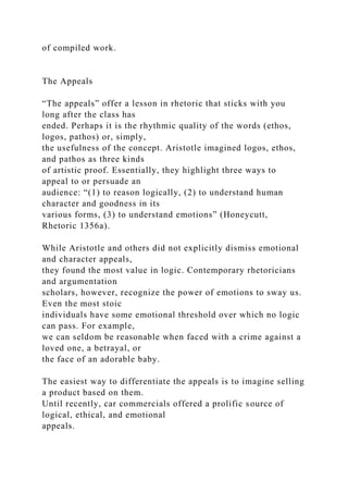 of compiled work.
The Appeals
“The appeals” offer a lesson in rhetoric that sticks with you
long after the class has
ended. Perhaps it is the rhythmic quality of the words (ethos,
logos, pathos) or, simply,
the usefulness of the concept. Aristotle imagined logos, ethos,
and pathos as three kinds
of artistic proof. Essentially, they highlight three ways to
appeal to or persuade an
audience: “(1) to reason logically, (2) to understand human
character and goodness in its
various forms, (3) to understand emotions” (Honeycutt,
Rhetoric 1356a).
While Aristotle and others did not explicitly dismiss emotional
and character appeals,
they found the most value in logic. Contemporary rhetoricians
and argumentation
scholars, however, recognize the power of emotions to sway us.
Even the most stoic
individuals have some emotional threshold over which no logic
can pass. For example,
we can seldom be reasonable when faced with a crime against a
loved one, a betrayal, or
the face of an adorable baby.
The easiest way to differentiate the appeals is to imagine selling
a product based on them.
Until recently, car commercials offered a prolific source of
logical, ethical, and emotional
appeals.
 