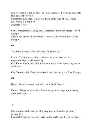 Logos: Using logic as proof for an argument. For many students
this takes the form of
numerical evidence. But as we have discussed above, logical
reasoning is a kind of
argumentation.
Car Commercial: (Syllogism) Americans love adventure—Ford
Escape
allows for off-road adventure— Americans should buy a Ford
Escape.
OR
The Ford Escape offers the best financial deal.
Ethos: Calling on particular shared values (patriotism),
respected figures of authority
(MLK), or one’s own character as a method for appealing to an
audience.
Car Commercial: Eco-conscious Americans drive a Ford Escape.
OR
[Insert favorite movie star] drives a Ford Escape.
Pathos: Using emotionally driven images or language to sway
your audience.
8
Car Commercial: Images of a pregnant woman being safely
rushed to a
hospital. Flash to two car seats in the back seat. Flash to family
 