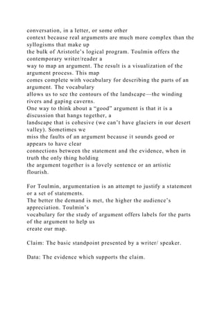 conversation, in a letter, or some other
context because real arguments are much more complex than the
syllogisms that make up
the bulk of Aristotle’s logical program. Toulmin offers the
contemporary writer/reader a
way to map an argument. The result is a visualization of the
argument process. This map
comes complete with vocabulary for describing the parts of an
argument. The vocabulary
allows us to see the contours of the landscape—the winding
rivers and gaping caverns.
One way to think about a “good” argument is that it is a
discussion that hangs together, a
landscape that is cohesive (we can’t have glaciers in our desert
valley). Sometimes we
miss the faults of an argument because it sounds good or
appears to have clear
connections between the statement and the evidence, when in
truth the only thing holding
the argument together is a lovely sentence or an artistic
flourish.
For Toulmin, argumentation is an attempt to justify a statement
or a set of statements.
The better the demand is met, the higher the audience’s
appreciation. Toulmin’s
vocabulary for the study of argument offers labels for the parts
of the argument to help us
create our map.
Claim: The basic standpoint presented by a writer/ speaker.
Data: The evidence which supports the claim.
 