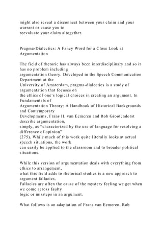 might also reveal a disconnect between your claim and your
warrant or cause you to
reevaluate your claim altogether.
Pragma-Dialectics: A Fancy Word for a Close Look at
Argumentation
The field of rhetoric has always been interdisciplinary and so it
has no problem including
argumentation theory. Developed in the Speech Communication
Department at the
University of Amsterdam, pragma-dialectics is a study of
argumentation that focuses on
the ethics of one’s logical choices in creating an argument. In
Fundamentals of
Argumentation Theory: A Handbook of Historical Backgrounds
and Contemporary
Developments, Frans H. van Eemeren and Rob Grootendorst
describe argumentation,
simply, as “characterized by the use of language for resolving a
difference of opinion”
(275). While much of this work quite literally looks at actual
speech situations, the work
can easily be applied to the classroom and to broader political
situations.
While this version of argumentation deals with everything from
ethics to arrangement,
what this field adds to rhetorical studies is a new approach to
argument fallacies.
Fallacies are often the cause of the mystery feeling we get when
we come across faulty
logic or missteps in an argument.
What follows is an adaptation of Frans van Eemeren, Rob
 