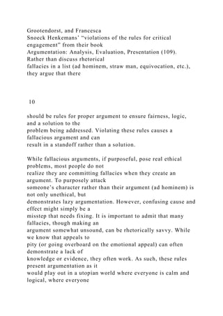 Grootendorst, and Francesca
Snoeck Henkemans’ “violations of the rules for critical
engagement” from their book
Argumentation: Analysis, Evaluation, Presentation (109).
Rather than discuss rhetorical
fallacies in a list (ad hominem, straw man, equivocation, etc.),
they argue that there
10
should be rules for proper argument to ensure fairness, logic,
and a solution to the
problem being addressed. Violating these rules causes a
fallacious argument and can
result in a standoff rather than a solution.
While fallacious arguments, if purposeful, pose real ethical
problems, most people do not
realize they are committing fallacies when they create an
argument. To purposely attack
someone’s character rather than their argument (ad hominem) is
not only unethical, but
demonstrates lazy argumentation. However, confusing cause and
effect might simply be a
misstep that needs fixing. It is important to admit that many
fallacies, though making an
argument somewhat unsound, can be rhetorically savvy. While
we know that appeals to
pity (or going overboard on the emotional appeal) can often
demonstrate a lack of
knowledge or evidence, they often work. As such, these rules
present argumentation as it
would play out in a utopian world where everyone is calm and
logical, where everyone
 