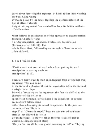cares about resolving the argument at hand, rather than winning
the battle, and where
everyone plays by the rules. Despite the utopian nature of the
list, it offers valuable
insight into argument flaws and offers hope for better methods
of deliberation.
What follows is an adaptation of the approach to argumentation
found in Chapters 7 and
8 of Argumentation: Analysis, Evaluation, Presentation
(Eemeren, et al. 109-54). The
rule is listed first, followed by an example of how the rule is
often violated.
1. The Freedom Rule
“Parties must not prevent each other from putting forward
standpoints or casting doubt on
standpoints” (110).
There are many ways to stop an individual from giving her own
argument. This can come
in the form of a physical threat but most often takes the form of
a misplaced critique.
Instead of focusing on the argument, the focus is shifted to the
character of the writer or
speaker (ad hominem) or to making the argument (or author)
seem absurd (straw man)
rather than addressing its actual components. In the previous
decades, either “Bush is
stupid” or “Obama is stupid” became common ad hominem
attacks that allowed policy to
go unaddressed. To steer clear of the real issues of global
warming, someone might claim
“Only a fool would believe global warming is real” or “Trying
 