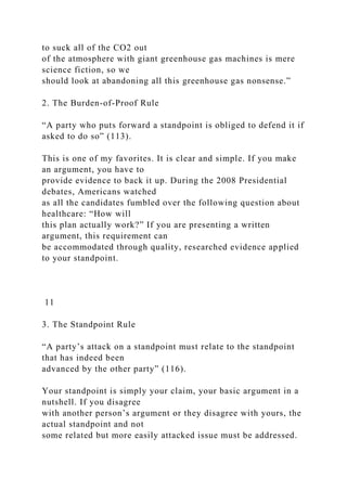 to suck all of the CO2 out
of the atmosphere with giant greenhouse gas machines is mere
science fiction, so we
should look at abandoning all this greenhouse gas nonsense.”
2. The Burden-of-Proof Rule
“A party who puts forward a standpoint is obliged to defend it if
asked to do so” (113).
This is one of my favorites. It is clear and simple. If you make
an argument, you have to
provide evidence to back it up. During the 2008 Presidential
debates, Americans watched
as all the candidates fumbled over the following question about
healthcare: “How will
this plan actually work?” If you are presenting a written
argument, this requirement can
be accommodated through quality, researched evidence applied
to your standpoint.
11
3. The Standpoint Rule
“A party’s attack on a standpoint must relate to the standpoint
that has indeed been
advanced by the other party” (116).
Your standpoint is simply your claim, your basic argument in a
nutshell. If you disagree
with another person’s argument or they disagree with yours, the
actual standpoint and not
some related but more easily attacked issue must be addressed.
 