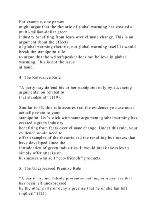 For example, one person
might argue that the rhetoric of global warming has created a
multi-million-dollar green
industry benefiting from fears over climate change. This is an
argument about the effects
of global warming rhetoric, not global warming itself. It would
break the standpoint rule
to argue that the writer/speaker does not believe in global
warming. This is not the issue
at hand.
4. The Relevance Rule
“A party may defend his or her standpoint only by advancing
argumentation related to
that standpoint” (119).
Similar to #3, this rule assures that the evidence you use must
actually relate to your
standpoint. Let’s stick with same argument: global warming has
created a green industry
benefiting from fears over climate change. Under this rule, your
evidence would need to
offer examples of the rhetoric and the resulting businesses that
have developed since the
introduction of green industries. It would break the rules to
simply offer attacks on
businesses who sell “eco-friendly” products.
5. The Unexpressed Premise Rule
“A party may not falsely present something as a premise that
has been left unexpressed
by the other party or deny a premise that he or she has left
implicit” (121).
 