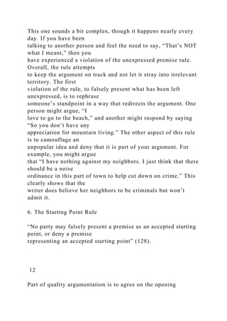 This one sounds a bit complex, though it happens nearly every
day. If you have been
talking to another person and feel the need to say, “That’s NOT
what I meant,” then you
have experienced a violation of the unexpressed premise rule.
Overall, the rule attempts
to keep the argument on track and not let it stray into irrelevant
territory. The first
violation of the rule, to falsely present what has been left
unexpressed, is to rephrase
someone’s standpoint in a way that redirects the argument. One
person might argue, “I
love to go to the beach,” and another might respond by saying
“So you don’t have any
appreciation for mountain living.” The other aspect of this rule
is to camouflage an
unpopular idea and deny that it is part of your argument. For
example, you might argue
that “I have nothing against my neighbors. I just think that there
should be a noise
ordinance in this part of town to help cut down on crime.” This
clearly shows that the
writer does believe her neighbors to be criminals but won’t
admit it.
6. The Starting Point Rule
“No party may falsely present a premise as an accepted starting
point, or deny a premise
representing an accepted starting point” (128).
12
Part of quality argumentation is to agree on the opening
 