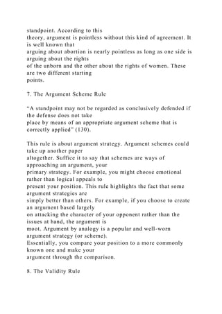 standpoint. According to this
theory, argument is pointless without this kind of agreement. It
is well known that
arguing about abortion is nearly pointless as long as one side is
arguing about the rights
of the unborn and the other about the rights of women. These
are two different starting
points.
7. The Argument Scheme Rule
“A standpoint may not be regarded as conclusively defended if
the defense does not take
place by means of an appropriate argument scheme that is
correctly applied” (130).
This rule is about argument strategy. Argument schemes could
take up another paper
altogether. Suffice it to say that schemes are ways of
approaching an argument, your
primary strategy. For example, you might choose emotional
rather than logical appeals to
present your position. This rule highlights the fact that some
argument strategies are
simply better than others. For example, if you choose to create
an argument based largely
on attacking the character of your opponent rather than the
issues at hand, the argument is
moot. Argument by analogy is a popular and well-worn
argument strategy (or scheme).
Essentially, you compare your position to a more commonly
known one and make your
argument through the comparison.
8. The Validity Rule
 