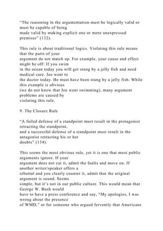 “The reasoning in the argumentation must be logically valid or
must be capable of being
made valid by making explicit one or more unexpressed
premises” (132).
This rule is about traditional logics. Violating this rule means
that the parts of your
argument do not match up. For example, your cause and effect
might be off: If you swim
in the ocean today you will get stung by a jelly fish and need
medical care. Joe went to
the doctor today. He must have been stung by a jelly fish. While
this example is obvious
(we do not know that Joe went swimming), many argument
problems are caused by
violating this rule.
9. The Closure Rule
“A failed defense of a standpoint must result in the protagonist
retracting the standpoint,
and a successful defense of a standpoint must result in the
antagonist retracting his or her
doubts” (134).
This seems the most obvious rule, yet it is one that most public
arguments ignore. If your
argument does not cut it, admit the faults and move on. If
another writer/speaker offers a
rebuttal and you clearly counter it, admit that the original
argument is sound. Seems
simple, but it’s not in our public culture. This would mean that
George W. Bush would
have to have a press conference and say, “My apologies, I was
wrong about the presence
of WMD,” or for someone who argued fervently that Americans
 