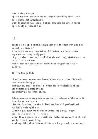 want a single-payer
option for healthcare to instead argue something like, “The
polls show that American’s
want to change healthcare, but not through the single-payer
option. My argument was
13
based on my opinion that single-payer is the best way and not
on public opinion.”
Academics are more accustomed to retraction because our
arguments are explicitly part
of particular conversations. Rebuttals and renegotiations are the
norm. That does not
make them any easier to stomach in an “argument is war”
culture.
10. The Usage Rule
“Parties must not use any formulations that are insufficiently
clear or confusingly
ambiguous, and they must interpret the formulations of the
other party as carefully and
accurately as possible” (136).
While academics are perhaps the worst violators of this rule, it
is an important one to
discuss. Be clear. I notice in both student and professional
academic writing that a
confusing concept often means confusing prose, longer
sentences, and more letters in a
word. If you cannot say it/write it clearly, the concept might not
yet be clear to you. Keep
working. Ethical violations of this rule happen when someone is
 