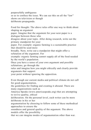 purposefully ambiguous
so as to confuse the issue. We can see this on all the “law”
shows on television or though
deliberate propaganda.
Food for thought: The above rules offer one way to think about
shaping an argument
paper. Imagine that the argument for your next paper is a
dialogue between those who
disagree about your topic. After doing research, write out the
primary standpoint for your
paper. For example: organic farming is a sustainable practice
that should be used more
broadly. Next, write out a standpoint that might offer a
refutation of the argument. For
example: organic farming cannot supply all of the food needed
by the world’s population.
Once you have a sense of your own argument and possible
refutations, go through the
rules and imagine how you might ethically and clearly provide
arguments that support
your point without ignoring the opposition.
Even though our current media and political climate do not call
for good argumentation,
the guidelines for finding and creating it abound. There are
many organizations such as
America Speaks (www.americaspeaks.org) that are attempting
to revive quality, ethical
deliberation. On the personal level, each writer can be more
deliberate in his or her
argumentation by choosing to follow some of these methodical
approaches to ensure the
soundness and general quality of the argument. The above
models offer the possibility
that we can imagine modes of argumentation other than war.
 