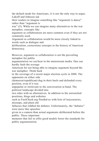 the default mode for Americans, it is not the only way to argue.
Lakoff and Johnson ask
their readers to imagine something like “argument is dance”
rather than “argument is
war” (5). While we can imagine many alternatives to the war
metaphor, concepts like
argument as collaboration are more common even if they are not
commonly used.
Argument as collaboration would be more closely linked to
words such as dialogue and
deliberation, cornerstone concepts in the history of American
democracy.
However, argument as collaboration is not the prevailing
metaphor for public
argumentation we see/hear in the mainstream media. One can
hardly fault the average
American for not being able to imagine argument beyond the
war metaphor. Think back
to the coverage of a recent major election cycle in 2008. The
opponents on either side
(democrat/republican) dug in their heels and defended every
position, even if it was
unpopular or irrelevant to the conversation at hand. The
political landscape divided into
two sides with no alternatives. In addition to the entrenched
positions, blogs and websites
such as FactCheck.org flooded us with lists of inaccuracies,
missteps, and plain old
fallacies that riddled the debates. Unfortunately, the “debates”
were more like speeches
given to a camera than actual arguments deliberated before the
public. These important
moments that fail to offer good models lower the standards for
public argumentation.
 