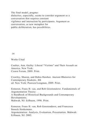 The final model, pragma-
dialectics, especially, seems to consider argument as a
conversation that requires constant
vigilance and interaction by participants. Argument as
conversation, as new metaphor for
public deliberation, has possibilities.
14
Works Cited
Coulter, Ann. Guilty: Liberal “Victims” and Their Assault on
America. New York:
Crown Forum, 2009. Print.
Crowley, Sharon, and Debra Hawhee. Ancient Rhetorics for
Contemporary Students. 4th
ed. New York: Pearson/Longman, 2009. Print.
Eemeren, Frans H. van, and Rob Grootendorst. Fundamentals of
Argumentation Theory:
A Handbook of Historical Backgrounds and Contemporary
Developments.
Mahwah, NJ: Erlbaum, 1996. Print.
Eemeren, Frans H. van, Rob Grootendorst, and Francesca
Snoeck Henkemans.
Argumentation: Analysis, Evaluation, Presentation. Mahwah:
Erlbaum, NJ: 2002.
 