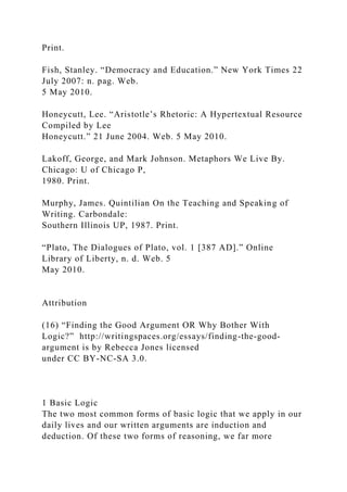Print.
Fish, Stanley. “Democracy and Education.” New York Times 22
July 2007: n. pag. Web.
5 May 2010.
Honeycutt, Lee. “Aristotle’s Rhetoric: A Hypertextual Resource
Compiled by Lee
Honeycutt.” 21 June 2004. Web. 5 May 2010.
Lakoff, George, and Mark Johnson. Metaphors We Live By.
Chicago: U of Chicago P,
1980. Print.
Murphy, James. Quintilian On the Teaching and Speaking of
Writing. Carbondale:
Southern Illinois UP, 1987. Print.
“Plato, The Dialogues of Plato, vol. 1 [387 AD].” Online
Library of Liberty, n. d. Web. 5
May 2010.
Attribution
(16) “Finding the Good Argument OR Why Bother With
Logic?” http://writingspaces.org/essays/finding-the-good-
argument is by Rebecca Jones licensed
under CC BY-NC-SA 3.0.
1 Basic Logic
The two most common forms of basic logic that we apply in our
daily lives and our written arguments are induction and
deduction. Of these two forms of reasoning, we far more
 