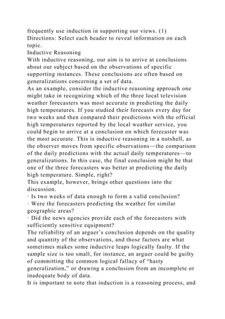 frequently use induction in supporting our views. (1)
Directions: Select each header to reveal information on each
topic.
Inductive Reasoning
With inductive reasoning, our aim is to arrive at conclusions
about our subject based on the observations of specific
supporting instances. These conclusions are often based on
generalizations concerning a set of data.
As an example, consider the inductive reasoning approach one
might take in recognizing which of the three local television
weather forecasters was most accurate in predicting the daily
high temperatures. If you studied their forecasts every day for
two weeks and then compared their predictions with the official
high temperatures reported by the local weather service, you
could begin to arrive at a conclusion on which forecaster was
the most accurate. This is inductive reasoning in a nutshell, as
the observer moves from specific observations—the comparison
of the daily predictions with the actual daily temperatures—to
generalizations. In this case, the final conclusion might be that
one of the three forecasters was better at predicting the daily
high temperature. Simple, right?
This example, however, brings other questions into the
discussion.
· Is two weeks of data enough to form a valid conclusion?
· Were the forecasters predicting the weather for similar
geographic areas?
· Did the news agencies provide each of the forecasters with
sufficiently sensitive equipment?
The reliability of an arguer’s conclusion depends on the quality
and quantity of the observations, and those factors are what
sometimes makes some inductive leaps logically faulty. If the
sample size is too small, for instance, an arguer could be guilty
of committing the common logical fallacy of “hasty
generalization,” or drawing a conclusion from an incomplete or
inadequate body of data.
It is important to note that induction is a reasoning process, and
 