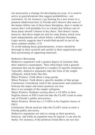 not necessarily a strategy for developing an essay. It is used to
arrive at generalizations that suggest probabilities—not
certainties. If, for instance, I go hunting for a new house in a
planned subdivision here in Florida and I observe that most of
the homes follow one of three basic floorplans, then it stands to
reason that I will probably live in a home that follows one of
those plans should I choose to buy there. That doesn’t mean,
however, that there might not also be some homes which were
built independently and which follow a different floorplan.
Logic merely suggests that I would find myself in one of the
more common models. (13)
To avoid making hasty generalizations, writers should be
thorough in their research and careful in their organization and
their positioning of supporting materials.
Deductive Reasoning
Deductive arguments seek a greater degree of certainty than
their inductive counterparts. They often begin with a general
statement that can be applied to a number of specific situations.
Typically, deductive arguments take the form of the simple
syllogism, which looks like this:
Major Premise: Truth about a large group.
Minor Premise: Truth about a specific member of that group.
Conclusion: Considered valid if the connections and conditions
between the major and minor premises are true.
Here is an example of the simple syllogism:
Major Premise: Students scoring above a 3.0 GPA in their
English classes at FSCJ need not take the CLAST exam to enter
one of Florida’s public universities.
Minor Premise: Derek has a 3.5 GPA in his English classes at
FSCJ.
Conclusion: Derek need not take the CLAST exam to enter a
Florida public university.
Deductive arguments are only as strong as their premises,
however, and while an argument may be logical, it can also be
faulty. For instance, if the premises listed above are not true
 