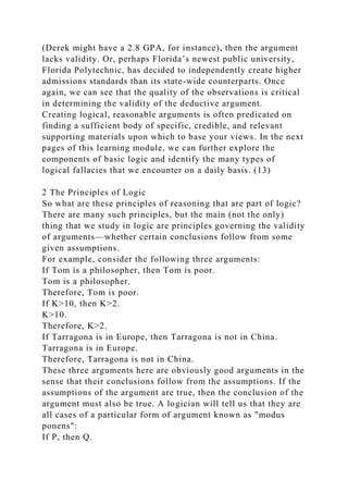 (Derek might have a 2.8 GPA, for instance), then the argument
lacks validity. Or, perhaps Florida’s newest public university,
Florida Polytechnic, has decided to independently create higher
admissions standards than its state-wide counterparts. Once
again, we can see that the quality of the observations is critical
in determining the validity of the deductive argument.
Creating logical, reasonable arguments is often predicated on
finding a sufficient body of specific, credible, and relevant
supporting materials upon which to base your views. In the next
pages of this learning module, we can further explore the
components of basic logic and identify the many types of
logical fallacies that we encounter on a daily basis. (13)
2 The Principles of Logic
So what are these principles of reasoning that are part of logic?
There are many such principles, but the main (not the only)
thing that we study in logic are principles governing the validity
of arguments—whether certain conclusions follow from some
given assumptions.
For example, consider the following three arguments:
If Tom is a philosopher, then Tom is poor.
Tom is a philosopher.
Therefore, Tom is poor.
If K>10, then K>2.
K>10.
Therefore, K>2.
If Tarragona is in Europe, then Tarragona is not in China.
Tarragona is in Europe.
Therefore, Tarragona is not in China.
These three arguments here are obviously good arguments in the
sense that their conclusions follow from the assumptions. If the
assumptions of the argument are true, then the conclusion of the
argument must also be true. A logician will tell us that they are
all cases of a particular form of argument known as "modus
ponens":
If P, then Q.
 