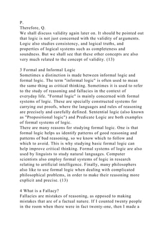P.
Therefore, Q.
We shall discuss validity again later on. It should be pointed out
that logic is not just concerned with the validity of arguments.
Logic also studies consistency, and logical truths, and
properties of logical systems such as completeness and
soundness. But we shall see that these other concepts are also
very much related to the concept of validity. (13)
3 Formal and Informal Logic
Sometimes a distinction is made between informal logic and
formal logic. The term "informal logic" is often used to mean
the same thing as critical thinking. Sometimes it is used to refer
to the study of reasoning and fallacies in the context of
everyday life. "Formal logic" is mainly concerned with formal
systems of logic. These are specially constructed systems for
carrying out proofs, where the languages and rules of reasoning
are precisely and carefully defined. Sentential logic (also known
as "Propositional logic") and Predicate Logic are both examples
of formal systems of logic.
There are many reasons for studying formal logic. One is that
formal logic helps us identify patterns of good reasoning and
patterns of bad reasoning, so we know which to follow and
which to avoid. This is why studying basic formal logic can
help improve critical thinking. Formal systems of logic are also
used by linguists to study natural languages. Computer
scientists also employ formal systems of logic in research
relating to artificial intelligence. Finally, many philosophers
also like to use formal logic when dealing with complicated
philosophical problems, in order to make their reasoning more
explicit and precise. (13)
4 What is a Fallacy?
Fallacies are mistakes of reasoning, as opposed to making
mistakes that are of a factual nature. If I counted twenty people
in the room when there were in fact twenty-one, then I made a
 