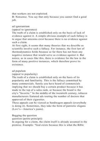that workers are not exploited.
B: Nonsense. You say that only because you cannot find a good
job.
ad ignorantiam
(appeal to ignorance)
The truth of a claim is established only on the basis of lack of
evidence against it. A simple obvious example of such fallacy is
to argue that unicorns exist because there is no evidence against
such a claim.
At first sight, it seems that many theories that we describe as
scientific involve such a fallacy. For instance, the first law of
thermodynamics holds because so far there has not been any
negative instance that would serve as evidence against it. But
notice, as in cases like this, there is evidence for the law in the
form of many positive instances, which therefore prove its
existence.
ad populum
(appeal to popularity)
The truth of a claim is established only on the basis of its
popularity and familiarity. This is the fallacy committed by
many commercials. Surely you have heard of commercials
implying that we should buy a certain product because it has
made to the top of a sales rank, or because the brand is the
city's "favorite.” In the middle of the twentieth century, tobacco
manufacturers featured ads touting the number of doctors that
approved of their cigarettes.
These appeals can be viewed as bandwagon appeals (everybody
is doing it). Sometimes, they take the form of patriotic slogans
(Levi’s—America’s jeans).
Begging the question
question (petito principii)
In arguing for a claim, the claim itself is already assumed in the
premise. Example: "God exists because this is what the Bible
 
