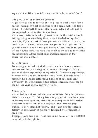 says, and the Bible is reliable because it is the word of God."
Complex question or loaded question
A question can be fallacious if it is posed in such a way that a
person, no matter what answer he or she gives, will inevitably
commit him/herself to some other claim, which should not be
presupposed in the context in question.
A common tactic is to ask a yes-no question that tricks people
into agreeing to something they never intended to say. For
example, if you are asked "Are you still as self-centered as you
used to be?" then no matter whether you answer "yes" or "no,”
you are bound to admit that you were self-centered in the past.
Of course, the same question would not count as a fallacy if the
presupposition of the question is indeed accepted in the
conversational context.
False dilemma
Presenting a limited set of alternatives when there are others
that are worth considering in the context. Example: "Every
person is either my enemy or my friend. If he/she is my enemy,
I should hate him/her. If he/she is my friend, I should love
him/her. So I should either love him/her or hate him/her."
Obviously, the conclusion is too extreme because most people
are neither your enemy nor your friend.
Non sequitur
A conclusion is drawn which does not follow from the premise.
This is not a specific fallacy but a very general term for a poor
or incomplete argument. Many of the examples in this section
illustrate qualities of the non sequitur. The term roughly
translates to “it does not follow,” and it can be considered a
fallacy of irrelevancy if not fully defended with reasonable
premises.
Example: John has a safer car than mine because it cost $10,000
more when he bought it.
 