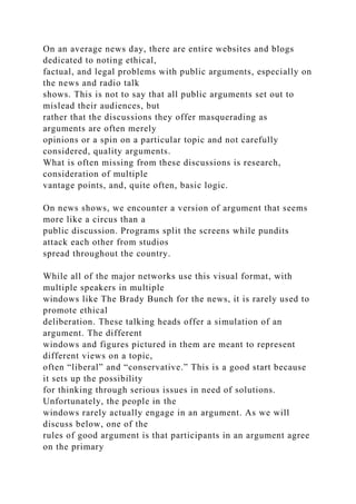 On an average news day, there are entire websites and blogs
dedicated to noting ethical,
factual, and legal problems with public arguments, especially on
the news and radio talk
shows. This is not to say that all public arguments set out to
mislead their audiences, but
rather that the discussions they offer masquerading as
arguments are often merely
opinions or a spin on a particular topic and not carefully
considered, quality arguments.
What is often missing from these discussions is research,
consideration of multiple
vantage points, and, quite often, basic logic.
On news shows, we encounter a version of argument that seems
more like a circus than a
public discussion. Programs split the screens while pundits
attack each other from studios
spread throughout the country.
While all of the major networks use this visual format, with
multiple speakers in multiple
windows like The Brady Bunch for the news, it is rarely used to
promote ethical
deliberation. These talking heads offer a simulation of an
argument. The different
windows and figures pictured in them are meant to represent
different views on a topic,
often “liberal” and “conservative.” This is a good start because
it sets up the possibility
for thinking through serious issues in need of solutions.
Unfortunately, the people in the
windows rarely actually engage in an argument. As we will
discuss below, one of the
rules of good argument is that participants in an argument agree
on the primary
 