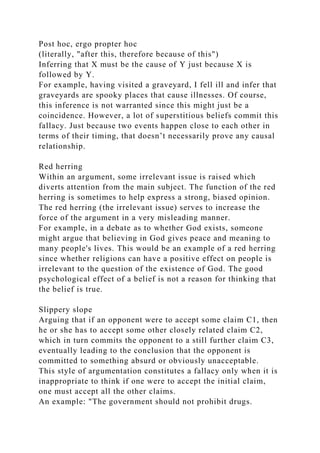 Post hoc, ergo propter hoc
(literally, "after this, therefore because of this")
Inferring that X must be the cause of Y just because X is
followed by Y.
For example, having visited a graveyard, I fell ill and infer that
graveyards are spooky places that cause illnesses. Of course,
this inference is not warranted since this might just be a
coincidence. However, a lot of superstitious beliefs commit this
fallacy. Just because two events happen close to each other in
terms of their timing, that doesn’t necessarily prove any causal
relationship.
Red herring
Within an argument, some irrelevant issue is raised which
diverts attention from the main subject. The function of the red
herring is sometimes to help express a strong, biased opinion.
The red herring (the irrelevant issue) serves to increase the
force of the argument in a very misleading manner.
For example, in a debate as to whether God exists, someone
might argue that believing in God gives peace and meaning to
many people's lives. This would be an example of a red herring
since whether religions can have a positive effect on people is
irrelevant to the question of the existence of God. The good
psychological effect of a belief is not a reason for thinking that
the belief is true.
Slippery slope
Arguing that if an opponent were to accept some claim C1, then
he or she has to accept some other closely related claim C2,
which in turn commits the opponent to a still further claim C3,
eventually leading to the conclusion that the opponent is
committed to something absurd or obviously unacceptable.
This style of argumentation constitutes a fallacy only when it is
inappropriate to think if one were to accept the initial claim,
one must accept all the other claims.
An example: "The government should not prohibit drugs.
 