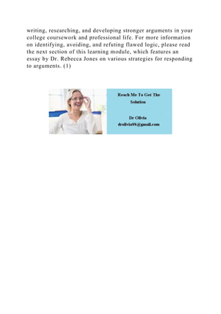 writing, researching, and developing stronger arguments in your
college coursework and professional life. For more information
on identifying, avoiding, and refuting flawed logic, please read
the next section of this learning module, which features an
essay by Dr. Rebecca Jones on various strategies for responding
to arguments. (1)
 