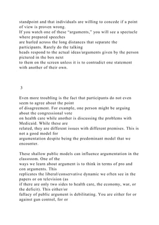 standpoint and that individuals are willing to concede if a point
of view is proven wrong.
If you watch one of these “arguments,” you will see a spectacle
where prepared speeches
are hurled across the long distances that separate the
participants. Rarely do the talking
heads respond to the actual ideas/arguments given by the person
pictured in the box next
to them on the screen unless it is to contradict one statement
with another of their own.
3
Even more troubling is the fact that participants do not even
seem to agree about the point
of disagreement. For example, one person might be arguing
about the congressional vote
on health care while another is discussing the problems with
Medicaid. While these are
related, they are different issues with different premises. This is
not a good model for
argumentation despite being the predominant model that we
encounter.
These shallow public models can influence argumentation in the
classroom. One of the
ways we learn about argument is to think in terms of pro and
con arguments. This
replicates the liberal/conservative dynamic we often see in the
papers or on television (as
if there are only two sides to health care, the economy, war, or
the deficit). This either/or
fallacy of public argument is debilitating. You are either for or
against gun control, for or
 