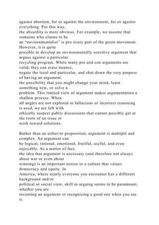 against abortion, for or against the environment, for or against
everything. Put this way,
the absurdity is more obvious. For example, we assume that
someone who claims to be
an “environmentalist” is pro every part of the green movement.
However, it is quite
possible to develop an environmentally sensitive argument that
argues against a particular
recycling program. While many pro and con arguments are
valid, they can erase nuance,
negate the local and particular, and shut down the very purpose
of having an argument:
the possibility that you might change your mind, learn
something new, or solve a
problem. This limited view of argument makes argumentation a
shallow process. When
all angles are not explored or fallacious or incorrect reasoning
is used, we are left with
ethically suspect public discussions that cannot possibly get at
the roots of an issue or
work toward solutions.
Rather than an either/or proposition, argument is multiple and
complex. An argument can
be logical, rational, emotional, fruitful, useful, and even
enjoyable. As a matter of fact,
the idea that argument is necessary (and therefore not always
about war or even about
winning) is an important notion in a culture that values
democracy and equity. In
America, where nearly everyone you encounter has a different
background and/or
political or social view, skill in arguing seems to be paramount,
whether you are
inventing an argument or recognizing a good one when you see
it.
 