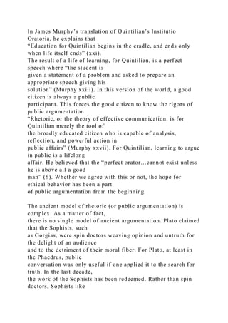 In James Murphy’s translation of Quintilian’s Institutio
Oratoria, he explains that
“Education for Quintilian begins in the cradle, and ends only
when life itself ends” (xxi).
The result of a life of learning, for Quintilian, is a perfect
speech where “the student is
given a statement of a problem and asked to prepare an
appropriate speech giving his
solution” (Murphy xxiii). In this version of the world, a good
citizen is always a public
participant. This forces the good citizen to know the rigors of
public argumentation:
“Rhetoric, or the theory of effective communication, is for
Quintilian merely the tool of
the broadly educated citizen who is capable of analysis,
reflection, and powerful action in
public affairs” (Murphy xxvii). For Quintilian, learning to argue
in public is a lifelong
affair. He believed that the “perfect orator…cannot exist unless
he is above all a good
man” (6). Whether we agree with this or not, the hope for
ethical behavior has been a part
of public argumentation from the beginning.
The ancient model of rhetoric (or public argumentation) is
complex. As a matter of fact,
there is no single model of ancient argumentation. Plato claimed
that the Sophists, such
as Gorgias, were spin doctors weaving opinion and untruth for
the delight of an audience
and to the detriment of their moral fiber. For Plato, at least in
the Phaedrus, public
conversation was only useful if one applied it to the search for
truth. In the last decade,
the work of the Sophists has been redeemed. Rather than spin
doctors, Sophists like
 