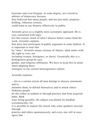 Isocrates and even Gorgias, to some degree, are viewed as
arbiters of democracy because
they believed that many people, and not just male, property-
holding, Athenian citizens,
could learn to use rhetoric effectively in public.
Aristotle gives us a slightly more systematic approach. He is
very concerned with logic.
For this reason, much of what I discuss below comes from his
work. Aristotle explains
that most men participate in public argument in some fashion. It
is important to note that
by “men,” Aristotle means citizens of Athens: adult males with
the right to vote, not
including women, foreigners, or slaves. Essentially this is a
homogenous group by race,
gender, and religious affiliation. We have to keep this in mind
when adapting these
strategies to our current heterogeneous culture.
Aristotle explains:
…for to a certain extent all men attempt to discuss statements
and to
maintain them, to defend themselves and to attack others.
Ordinary people
do this either at random or through practice and from acquired
habit. Both
ways being possible, the subject can plainly be handled
systematically, for
it is possible to inquire the reason why some speakers succeed
through
practice and others spontaneously; and every one will at once
agree that
 