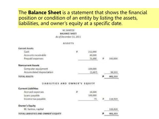 The Balance Sheet is a statement that shows the financial
position or condition of an entity by listing the assets,
liabilities, and owner’s equity at a specific date.
 