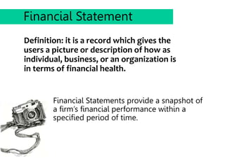 Definition: it is a record which gives the
users a picture or description of how as
individual, business, or an organization is
in terms of financial health.
Financial Statement
Financial Statements provide a snapshot of
a firm’s financial performance within a
specified period of time.
 