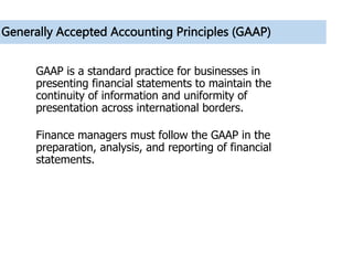Generally Accepted Accounting Principles (GAAP)
GAAP is a standard practice for businesses in
presenting financial statements to maintain the
continuity of information and uniformity of
presentation across international borders.
Finance managers must follow the GAAP in the
preparation, analysis, and reporting of financial
statements.
 