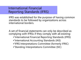International Financial
Reporting Standards (IFRS)
IFRS was established for the purpose of having common
standards to be followed by organizations across
international borders.
A set of financial statements can only be described as
complying with IFRSs if they comply with all existing:
International Financial Reporting Standards (IFRS)
International Accounting Standards (IAS)
IFRS Interpretations Committee (formerly IFRIC)
Standing Interpretations Committee (SIC)
 