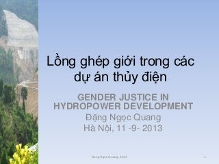 Lồng ghép giới trong các
dự án thủy điện
GENDER JUSTICE IN
HYDROPOWER DEVELOPMENT
Đặng Ngọc Quang
Hà Nội, 11 -9- 2013
Dang Ngoc Quang, 2013

1

 