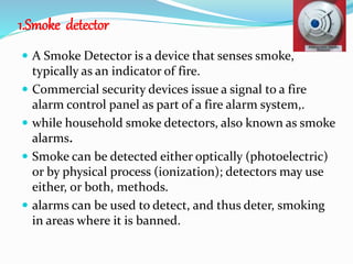 1.Smoke detector
 A Smoke Detector is a device that senses smoke,
typically as an indicator of fire.
 Commercial security devices issue a signal to a fire
alarm control panel as part of a fire alarm system,.
 while household smoke detectors, also known as smoke
alarms.
 Smoke can be detected either optically (photoelectric)
or by physical process (ionization); detectors may use
either, or both, methods.
 alarms can be used to detect, and thus deter, smoking
in areas where it is banned.
 