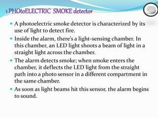 1.PHOtoELECTRIC SMOKE detector
 A photoelectric smoke detector is characterized by its
use of light to detect fire.
 Inside the alarm, there’s a light-sensing chamber. In
this chamber, an LED light shoots a beam of light in a
straight light across the chamber.
 The alarm detects smoke; when smoke enters the
chamber, it deflects the LED light from the straight
path into a photo sensor in a different compartment in
the same chamber.
 As soon as light beams hit this sensor, the alarm begins
to sound.
 