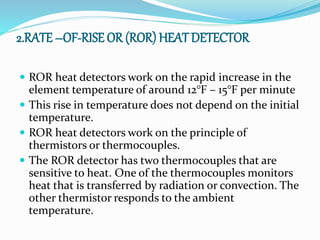 2.RATE –OF-RISE OR (ROR) HEAT DETECTOR
 ROR heat detectors work on the rapid increase in the
element temperature of around 12°F – 15°F per minute
 This rise in temperature does not depend on the initial
temperature.
 ROR heat detectors work on the principle of
thermistors or thermocouples.
 The ROR detector has two thermocouples that are
sensitive to heat. One of the thermocouples monitors
heat that is transferred by radiation or convection. The
other thermistor responds to the ambient
temperature.
 