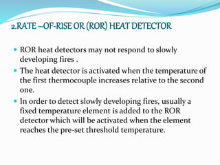 2.RATE –OF-RISE OR (ROR) HEAT DETECTOR
 ROR heat detectors may not respond to slowly
developing fires .
 The heat detector is activated when the temperature of
the first thermocouple increases relative to the second
one.
 In order to detect slowly developing fires, usually a
fixed temperature element is added to the ROR
detector which will be activated when the element
reaches the pre-set threshold temperature.
 
