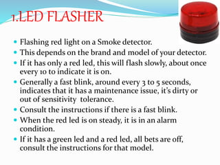 1.LED FLASHER
 Flashing red light on a Smoke detector.
 This depends on the brand and model of your detector.
 If it has only a red led, this will flash slowly, about once
every 10 to indicate it is on.
 Generally a fast blink, around every 3 to 5 seconds,
indicates that it has a maintenance issue, it’s dirty or
out of sensitivity tolerance.
 Consult the instructions if there is a fast blink.
 When the red led is on steady, it is in an alarm
condition.
 If it has a green led and a red led, all bets are off,
consult the instructions for that model.
 